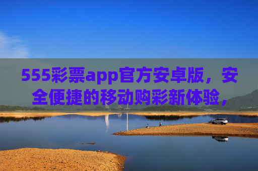 555彩票app官方安卓版，安全便捷的移动购彩新体验，555彩票官方安卓版，安全便捷移动购彩新体验
