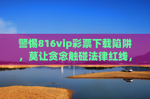 警惕816vip彩票下载陷阱,莫让贪念触碰法律红线,警惕816vip彩票下载陷阱,贪念触碰法律红线 警惕816vip彩票下载陷阱,莫让贪念触碰法律红线,警惕816vip彩票下载陷阱,贪念触碰法律红线