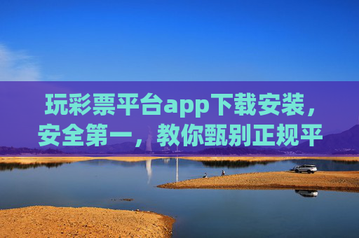 玩彩票平台app下载安装，安全第一，教你甄别正规平台与避坑指南，彩票APP安全下载安装，甄别正规平台与避坑指南