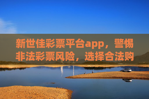 新世佳彩票平台app,警惕非法彩票风险,选择合法购彩渠道,新世佳彩票平台app,警惕非法风险,选择合法渠道 新世佳彩票平台app,警惕非法彩票风险,选择合法购彩渠道,新世佳彩票平台app,警惕非法风险,选择合法渠道