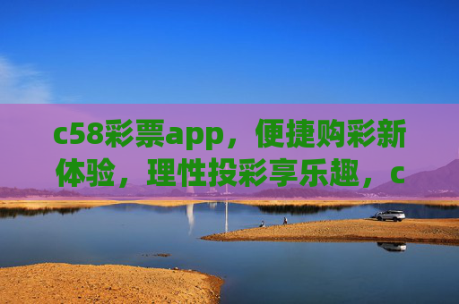 c58彩票app，便捷购彩新体验，理性投彩享乐趣，c58彩票app，便捷购彩新体验，理性投彩享乐趣