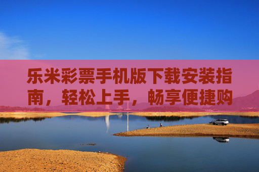 乐米彩票手机版下载安装指南，轻松上手，畅享便捷购彩体验，乐米彩票手机版下载安装指南，轻松上手，畅享便捷购彩