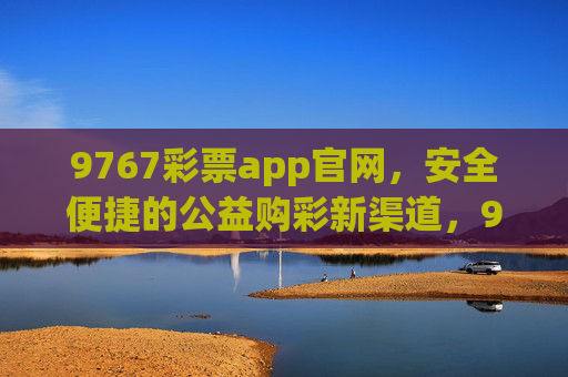 9767彩票app官网,安全便捷的公益购彩新渠道,9767彩票app官网,安全便捷的公益购彩新渠道 9767彩票app官网,安全便捷的公益购彩新渠道,9767彩票app官网,安全便捷的公益购彩新渠道