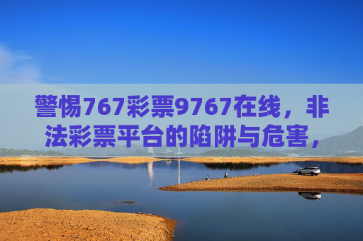 警惕767彩票9767在线,非法彩票平台的陷阱与危害,警惕767彩票9767在线非法彩票平台的陷阱与危害 警惕767彩票9767在线,非法彩票平台的陷阱与危害,警惕767彩票9767在线非法彩票平台的陷阱与危害