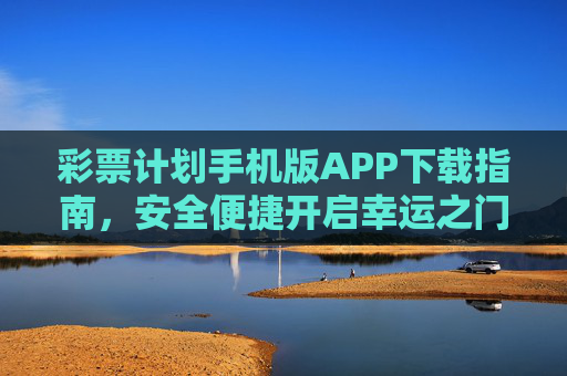 彩票计划手机版APP下载指南，安全便捷开启幸运之门，彩票计划手机版APP下载指南，安全便捷开启幸运之门