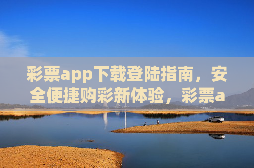 彩票app下载登陆指南，安全便捷购彩新体验，彩票app下载登录指南，安全便捷购彩新体验