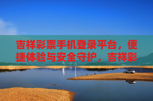 吉祥彩票手机登录平台，便捷体验与安全守护，吉祥彩票手机登录平台，便捷体验与安全守护