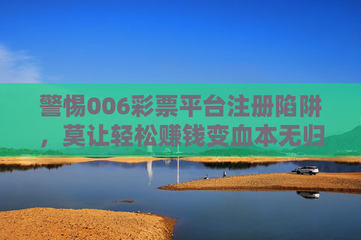 警惕006彩票平台注册陷阱,莫让轻松赚钱变血本无归,警惕006彩票平台注册陷阱,莫让轻松赚钱变血本无归 警惕006彩票平台注册陷阱,莫让轻松赚钱变血本无归,警惕006彩票平台注册陷阱,莫让轻松赚钱变血本无归