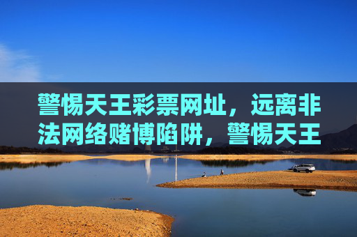 警惕天王彩票网址,远离非法网络赌博陷阱,警惕天王彩票网址,远离非法网络赌博陷阱 警惕天王彩票网址,远离非法网络赌博陷阱,警惕天王彩票网址,远离非法网络赌博陷阱