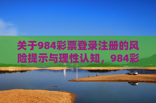 关于984彩票登录注册的风险提示与理性认知,984彩票登录注册,风险提示与理性认知 关于984彩票登录注册的风险提示与理性认知,984彩票登录注册,风险提示与理性认知