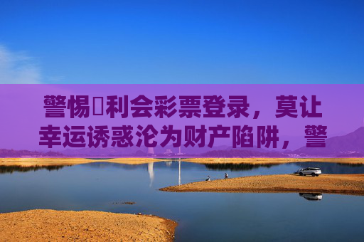 警惕寶利会彩票登录,莫让幸运诱惑沦为财产陷阱,警惕寶利会彩票登录,莫让幸运诱惑沦为财产陷阱 警惕寶利会彩票登录,莫让幸运诱惑沦为财产陷阱,警惕寶利会彩票登录,莫让幸运诱惑沦为财产陷阱
