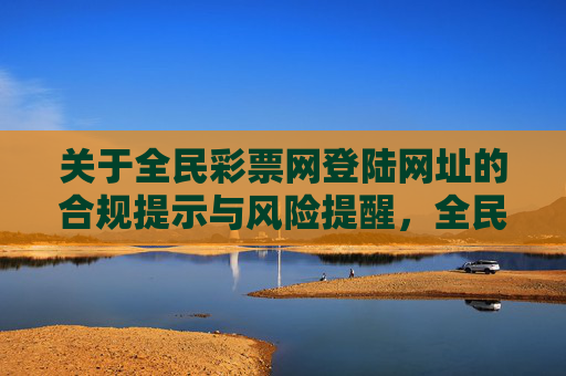 关于全民彩票网登陆网址的合规提示与风险提醒,全民彩票网登陆网址合规与风险提示 关于全民彩票网登陆网址的合规提示与风险提醒,全民彩票网登陆网址合规与风险提示