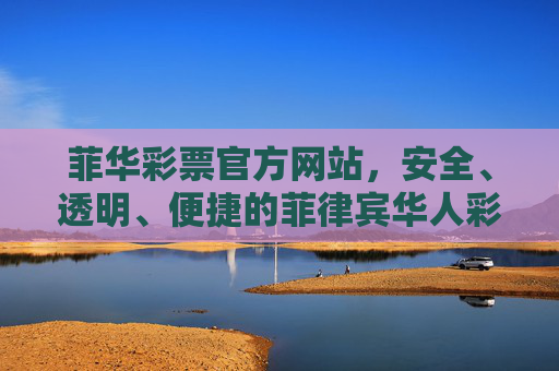 菲华彩票官方网站,安全、透明、便捷的菲律宾华人彩票首选平台,菲华彩票官方网站,安全透明便捷的菲律宾华人彩票首选平台 菲华彩票官方网站,安全、透明、便捷的菲律宾华人彩票首选平台,菲华彩票官方网站,安全透明便捷的菲律宾华人彩票首选平台