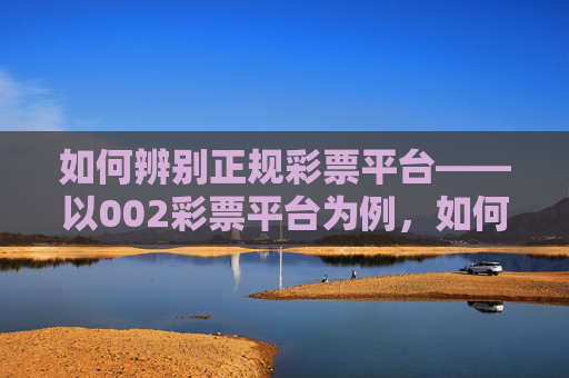 如何辨别正规彩票平台——以002彩票平台为例，如何辨别正规彩票平台——以002彩票平台为例