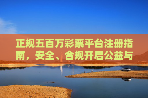 正规五百万彩票平台注册指南，安全、合规开启公益与幸运之旅，正规五百万彩票平台注册指南，安全合规开启公益幸运之旅
