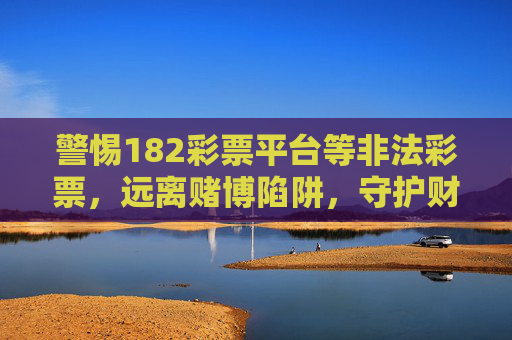 警惕182彩票平台等非法彩票,远离赌博陷阱,守护财产安全,警惕182彩票平台等非法彩票,远离赌博陷阱守护财产安全 警惕182彩票平台等非法彩票,远离赌博陷阱,守护财产安全,警惕182彩票平台等非法彩票,远离赌博陷阱守护财产安全