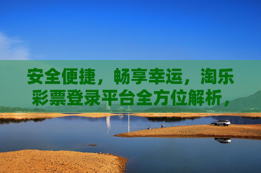 安全便捷,畅享幸运,淘乐彩票登录平台全方位解析,淘乐彩票登录平台,安全便捷畅享幸运,全方位解析 安全便捷,畅享幸运,淘乐彩票登录平台全方位解析,淘乐彩票登录平台,安全便捷畅享幸运,全方位解析