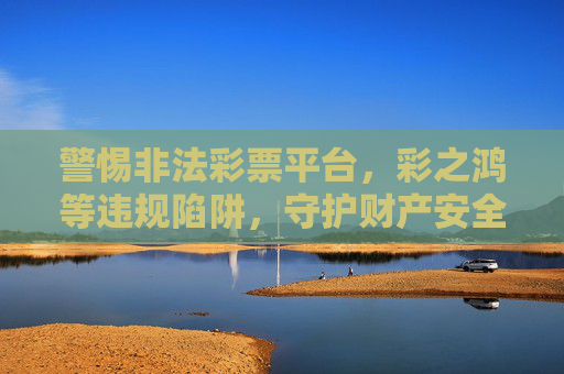 警惕非法彩票平台,彩之鸿等违规陷阱,守护财产安全,警惕彩之鸿等非法彩票平台陷阱,守护财产安全 警惕非法彩票平台,彩之鸿等违规陷阱,守护财产安全,警惕彩之鸿等非法彩票平台陷阱,守护财产安全