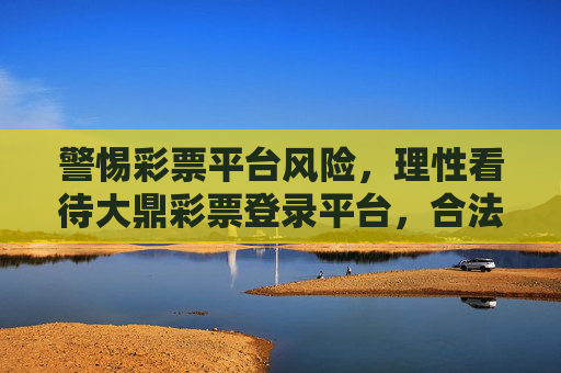 警惕彩票平台风险,理性看待大鼎彩票登录平台,合法购彩方为正道,警惕大鼎彩票平台风险,理性合法购彩方为正道 警惕彩票平台风险,理性看待大鼎彩票登录平台,合法购彩方为正道,警惕大鼎彩票平台风险,理性合法购彩方为正道