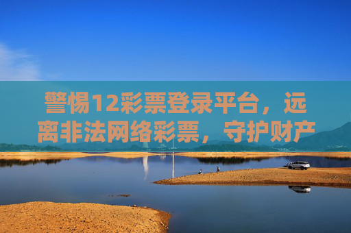 警惕12彩票登录平台,远离非法网络彩票,守护财产安全,警惕12彩票非法平台,守护财产安全 警惕12彩票登录平台,远离非法网络彩票,守护财产安全,警惕12彩票非法平台,守护财产安全