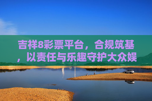 吉祥8彩票平台,合规筑基,以责任与乐趣守护大众娱乐体验,吉祥8彩票平台,合规筑基,责任与乐趣守护大众娱乐体验 吉祥8彩票平台,合规筑基,以责任与乐趣守护大众娱乐体验,吉祥8彩票平台,合规筑基,责任与乐趣守护大众娱乐体验
