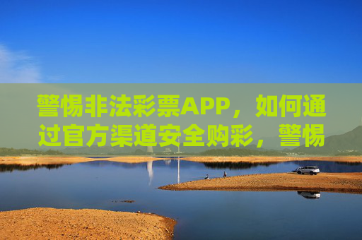 警惕非法彩票APP，如何通过官方渠道安全购彩，警惕非法彩票APP，官方渠道安全购彩