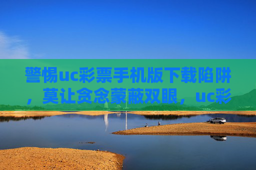 警惕uc彩票手机版下载陷阱,莫让贪念蒙蔽双眼,uc彩票手机版下载陷阱,警惕贪念蒙蔽双眼 警惕uc彩票手机版下载陷阱,莫让贪念蒙蔽双眼,uc彩票手机版下载陷阱,警惕贪念蒙蔽双眼