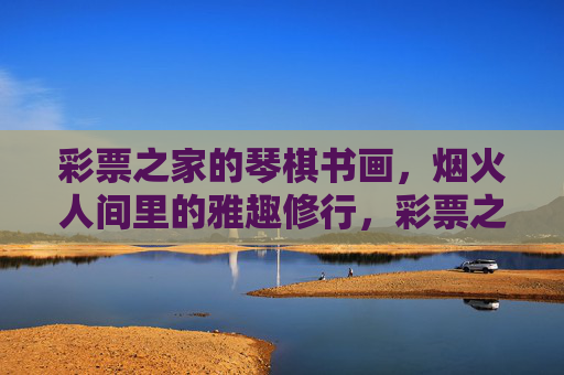 彩票之家的琴棋书画,烟火人间里的雅趣修行,彩票之家的烟火人间,琴棋书画里的雅趣修行 彩票之家的琴棋书画,烟火人间里的雅趣修行,彩票之家的烟火人间,琴棋书画里的雅趣修行