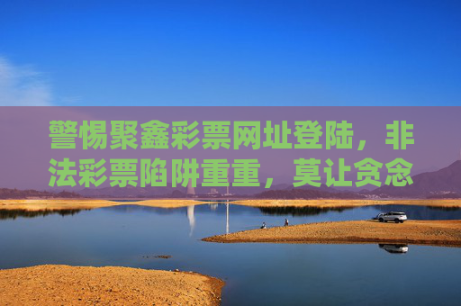 警惕聚鑫彩票网址登陆,非法彩票陷阱重重,莫让贪念吞噬理性,警惕非法彩票陷阱,莫让贪念吞噬理性 警惕聚鑫彩票网址登陆,非法彩票陷阱重重,莫让贪念吞噬理性,警惕非法彩票陷阱,莫让贪念吞噬理性