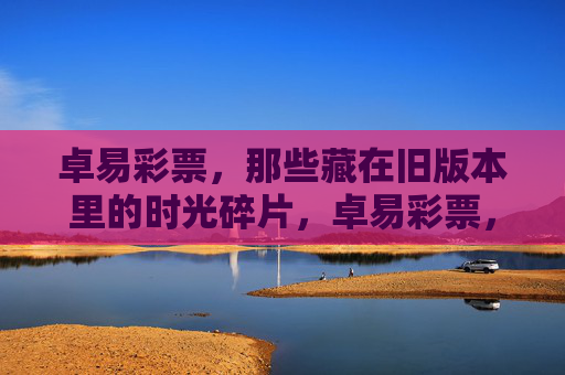 卓易彩票,那些藏在旧版本里的时光碎片,卓易彩票,旧版本里的时光碎片 卓易彩票,那些藏在旧版本里的时光碎片,卓易彩票,旧版本里的时光碎片
