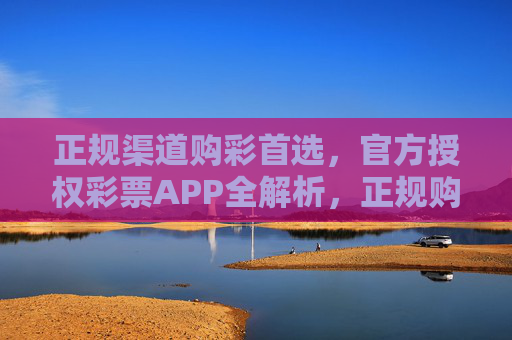正规渠道购彩首选,官方授权彩票APP全解析,正规购彩首选,官方授权彩票APP全解析 正规渠道购彩首选,官方授权彩票APP全解析,正规购彩首选,官方授权彩票APP全解析