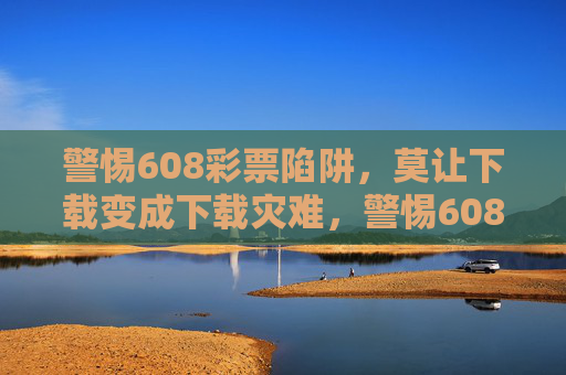 警惕608彩票陷阱,莫让下载变成下载灾难,警惕608彩票陷阱,莫让下载成灾难 警惕608彩票陷阱,莫让下载变成下载灾难,警惕608彩票陷阱,莫让下载成灾难