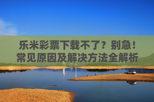 乐米彩票下载不了？别急！常见原因及解决方法全解析，乐米彩票下载不了？常见原因及解决方法全解析