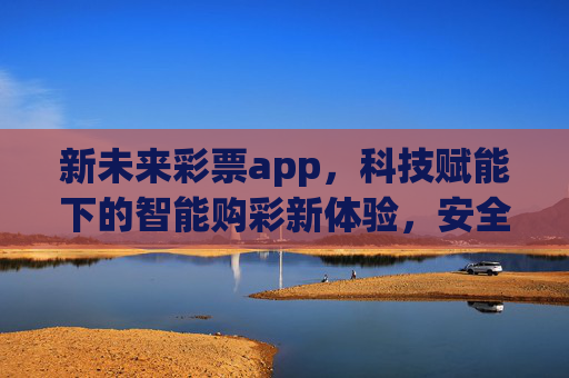 新未来彩票app,科技赋能下的智能购彩新体验,安全与乐趣并存,科技赋能新未来彩票,智能购彩,安全乐趣并存 新未来彩票app,科技赋能下的智能购彩新体验,安全与乐趣并存,科技赋能新未来彩票,智能购彩,安全乐趣并存