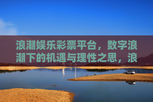 浪潮娱乐彩票平台,数字浪潮下的机遇与理性之思,浪潮娱乐彩票,数字浪潮下的机遇与理性之思 浪潮娱乐彩票平台,数字浪潮下的机遇与理性之思,浪潮娱乐彩票,数字浪潮下的机遇与理性之思