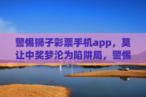 警惕狮子彩票手机app,莫让中奖梦沦为陷阱局,警惕狮子彩票手机APP,莫让中奖梦沦为陷阱局 警惕狮子彩票手机app,莫让中奖梦沦为陷阱局,警惕狮子彩票手机APP,莫让中奖梦沦为陷阱局