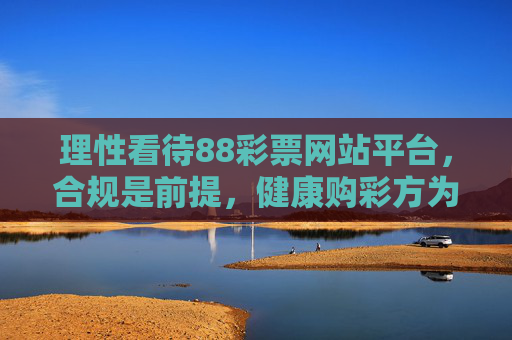 理性看待88彩票网站平台,合规是前提,健康购彩方为正道,理性看待88彩票平台,合规是前提,健康购彩方为正道 理性看待88彩票网站平台,合规是前提,健康购彩方为正道,理性看待88彩票平台,合规是前提,健康购彩方为正道