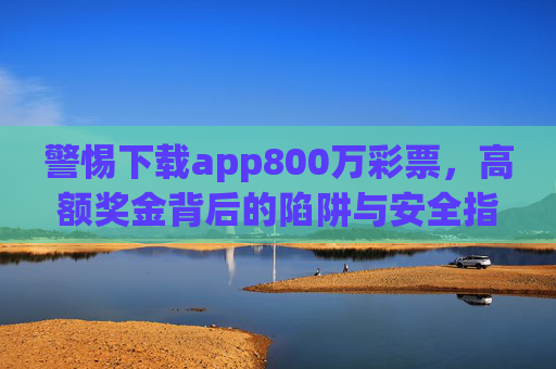 警惕下载app800万彩票,高额奖金背后的陷阱与安全指南,警惕app800万彩票,高额奖金背后的陷阱与安全指南 警惕下载app800万彩票,高额奖金背后的陷阱与安全指南,警惕app800万彩票,高额奖金背后的陷阱与安全指南
