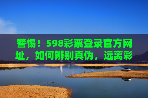 警惕!598彩票登录官方网址,如何辨别真伪,远离彩票诈骗,警惕598彩票虚假官方网址,辨别真伪,远离诈骗 警惕!598彩票登录官方网址,如何辨别真伪,远离彩票诈骗,警惕598彩票虚假官方网址,辨别真伪,远离诈骗