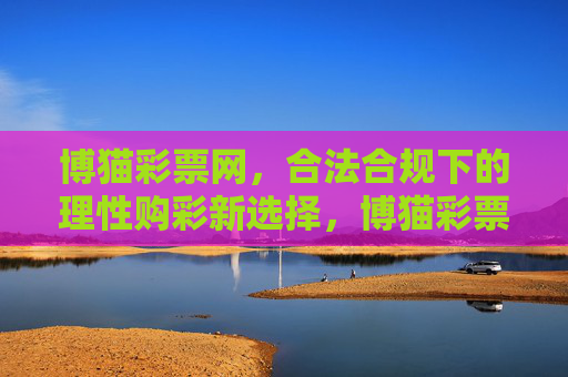博猫彩票网,合法合规下的理性购彩新选择,博猫彩票网,合法合规的理性购彩新选择 博猫彩票网,合法合规下的理性购彩新选择,博猫彩票网,合法合规的理性购彩新选择