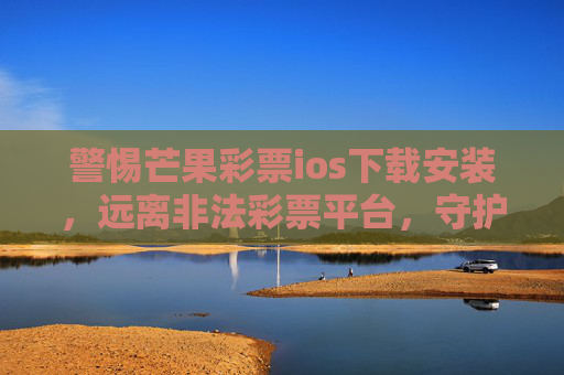 警惕芒果彩票ios下载安装，远离非法彩票平台，守护财产安全，警惕芒果彩票ios下载安装，远离非法彩票平台守护财产安全
