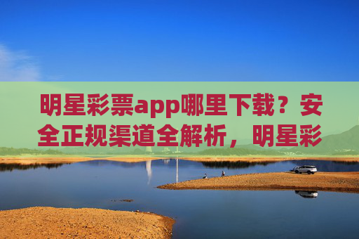 明星彩票app哪里下载?安全正规渠道全解析,明星彩票app安全正规下载渠道全解析 明星彩票app哪里下载?安全正规渠道全解析,明星彩票app安全正规下载渠道全解析