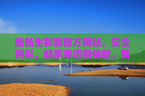 新新生彩票官方网站，安全购彩，畅享幸运新体验，新新生彩票官方网站，安全购彩，畅享幸运新体验