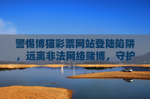 警惕博猫彩票网站登陆陷阱,远离非法网络赌博,守护财产安全与生活安宁,警惕博猫彩票网站登陆陷阱,远离非法网络赌博守护财产安全与生活安宁 警惕博猫彩票网站登陆陷阱,远离非法网络赌博,守护财产安全与生活安宁,警惕博猫彩票网站登陆陷阱,远离非法网络赌博守护财产安全与生活安宁