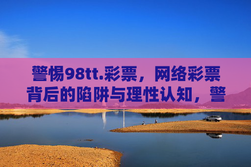 警惕98tt.彩票,网络彩票背后的陷阱与理性认知,警惕98tt.彩票,网络彩票陷阱与理性认知 警惕98tt.彩票,网络彩票背后的陷阱与理性认知,警惕98tt.彩票,网络彩票陷阱与理性认知
