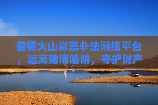 警惕火山彩票非法网络平台,远离赌博陷阱,守护财产安全,警惕火山彩票非法网络平台,远离赌博陷阱守护财产安全 警惕火山彩票非法网络平台,远离赌博陷阱,守护财产安全,警惕火山彩票非法网络平台,远离赌博陷阱守护财产安全