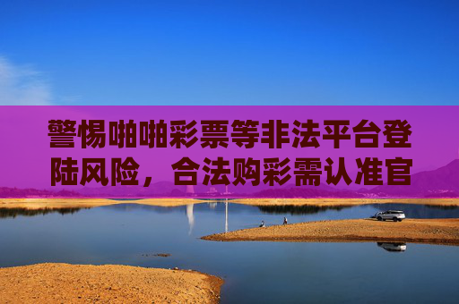 警惕啪啪彩票等非法平台登陆风险，合法购彩需认准官方渠道，警惕非法彩票平台，合法购彩认准官方渠道