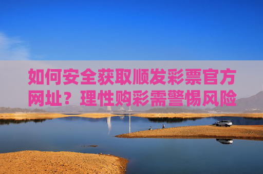 如何安全获取顺发彩票官方网址？理性购彩需警惕风险，安全获取顺发彩票官方网址，理性购彩需警惕风险