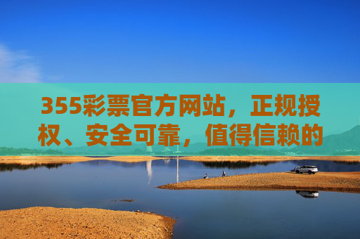 355彩票官方网站，正规授权、安全可靠，值得信赖的购彩平台，355彩票官方网站，正规安全、值得信赖的购彩平台