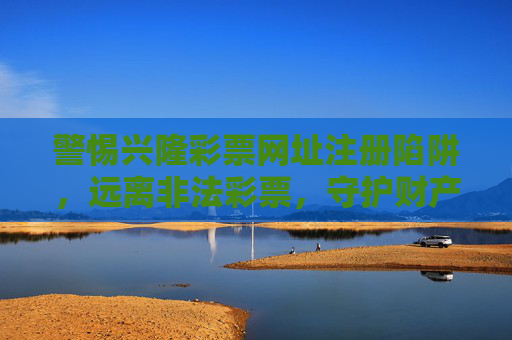 警惕兴隆彩票网址注册陷阱，远离非法彩票，守护财产安全，警惕兴隆彩票注册陷阱，远离非法彩票守护财产安全